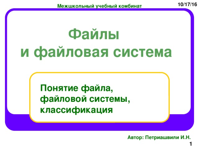 10/17/16 Межшкольный учебный комбинат Файлы и файловая система Понятие файла, файловой системы, классификация Автор: Петриашвили И.Н.  