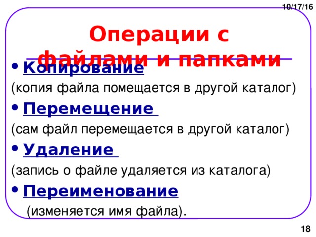 10/17/16 Операции с файлами и папками Копирование  (копия файла помещается в другой каталог) Перемещение (сам файл перемещается в другой каталог) Удаление (запись о файле удаляется из каталога) Переименование   (изменяется имя файла).  