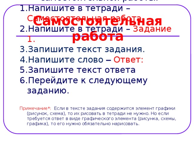 Самостоятельная работа Алгоритм оформления самостоятельной работы: Напишите в тетради – Самостоятельная работа Напишите в тетради – Задание 1. Запишите текст задания. Напишите слово –  Ответ:  Запишите текст ответа Перейдите к следующему заданию. Примечание*: Если в тексте задания содержится элемент графики (рисунок, схема), то их рисовать в тетради не нужно. Но если требуется ответ в виде графического элемента (рисунка, схемы, графика), то его нужно обязательно нарисовать. 