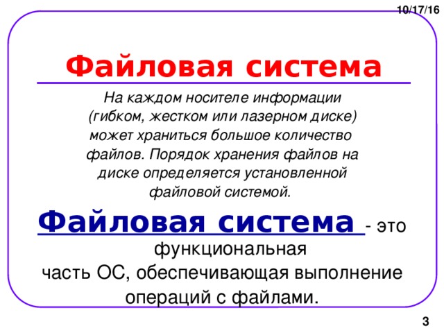 10/17/16 Файловая система На каждом носителе информации (гибком, жестком или лазерном диске) может храниться большое количество файлов. Порядок хранения файлов на диске определяется установленной файловой системой.  Файловая система - это функциональная часть ОС, обеспечивающая выполнение операций с файлами.  
