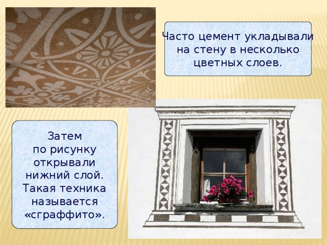 Часто цемент укладывали  на стену в несколько  цветных слоев. Затем  по рисунку  открывали  нижний слой.  Такая техника  называется  «сграффито». 