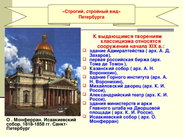 «Строгий, стройный вид» Петербурга  К выдающимся творениям классицизма относятся сооружения начала XIX в.: здание Адмиралтейства ( арх. А. Д. Захаров), первая российская биржа (арх. Тома де Томон ), Казанский собор ( арх. А. Н. Воронихин), здание Горного института (арх. А. Н. Воронихин), Михайловский дворец (арх. К. И. Росси), Александрийский театр (арх. К. И. Росси), здания министерств и арки Главного штаба на Дворцовой площади ( арх. К. И. Росси), Исаакиевский собор ( арх. О. Монферран) О . Монферран. Исаакиевский собор. 1818-1858 гг. Санкт-Петербург 