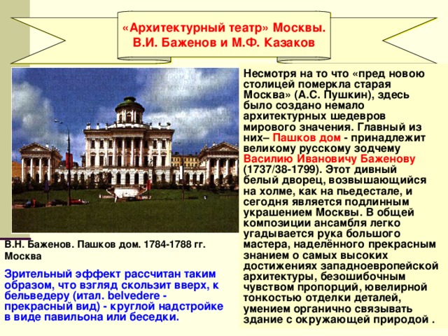 «Архитектурный театр» Москвы. В.И. Баженов и М.Ф. Казаков  Несмотря на то что «пред новою столицей померкла старая Москва» (А.С. Пушкин), здесь было создано немало архитектурных шедевров мирового значения. Главный из них– Пашков дом - принадлежит великому русскому зодчему Василию Ивановичу Баженову  (1737/38-1799). Этот дивный белый дворец, возвышающийся на холме, как на пьедестале, и сегодня является подлинным украшением Москвы. В общей композиции ансамбля легко угадывается рука большого мастера, наделённого прекрасным знанием о самых высоких достижениях западноевропейской архитектуры, безошибочным чувством пропорций, ювелирной тонкостью отделки деталей, умением органично связывать здание с окружающей природой . В.Н. Баженов. Пашков дом. 1784-1788 гг. Москва Зрительный эффект рассчитан таким образом, что взгляд скользит вверх, к бельведеру (итал. belvedere - прекрасный вид) - круглой надстройке в виде павильона или беседки. 