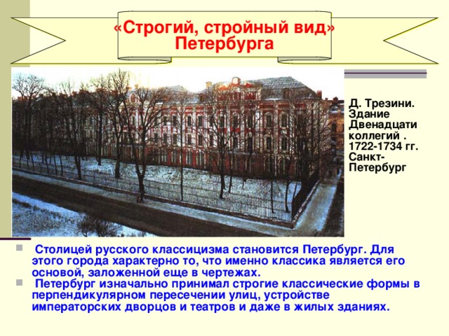 «Строгий, стройный вид» Петербурга  Д. Трезини. Здание Двенадцати коллегий . 1722-1734 гг. Санкт- Петербург   Столицей русского классицизма становится Петербург. Для этого города характерно то, что именно классика является его основой, заложенной еще в чертежах.  Петербург изначально принимал строгие классические формы в перпендикулярном пересечении улиц, устройстве императорских дворцов и театров и даже в жилых зданиях. 