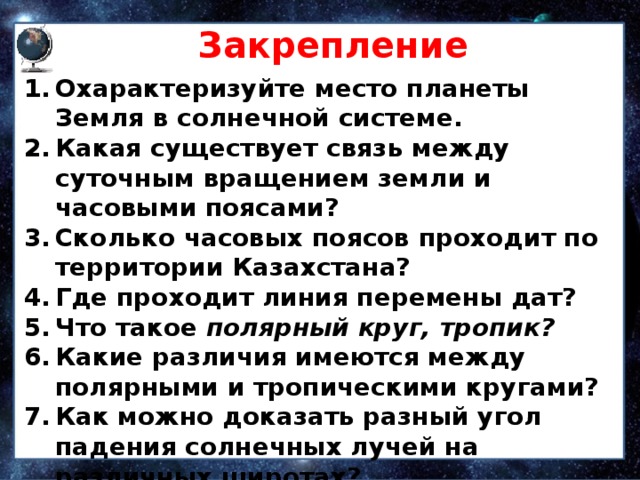 Закрепление Охарактеризуйте место планеты Земля в солнечной системе. Какая существует связь между суточным вращением земли и часовыми поясами? Сколько часовых поясов проходит по территории Казахстана? Где проходит линия перемены дат? Что такое полярный круг, тропик? Какие различия имеются между полярными и тропическими кругами? Как можно доказать разный угол падения солнечных лучей на различных широтах? 