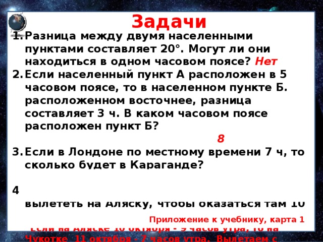 Задачи Разница между двумя населенными пунктами состав­ляет 20°. Могут ли они находиться в одном часовом поясе? Нет Если населенный пункт А расположен в 5 часовом поясе, то в населенном пункте Б, расположенном восточнее, разница составляет 3 ч. В каком часовом поясе расположен пункт Б? 8 Если в Лондоне по местному времени 7 ч, то сколько будет в Караганде? 12 часов Какого числа жителю Чукотки надо вылететь на Аляску, чтобы оказаться там 10 октября в 9 часов утра (время в пути 1 час)?  Если на Аляске 10 октября - 9 часов утра, то на Чукотке 11 октября - 7 часов утра. Вылетаем с Чукотки 11 октября в 6 часов, а прилетим на Аляску — 10 октября в 9 утра.  Приложение к учебнику, карта 1 