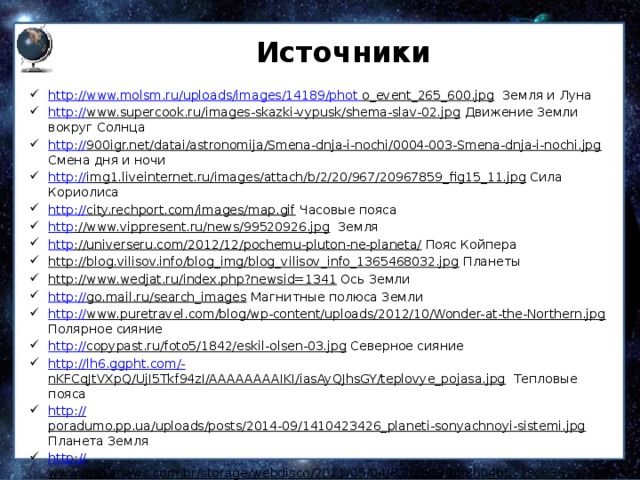 Источники http:// www.molsm.ru/uploads/images/14189/phot  o_event_265_600.jpg Земля и Луна http:// www.supercook.ru/images-skazki-vypusk/shema-slav-02.jpg Движение Земли вокруг Солнца http:// 900igr.net/datai/astronomija/Smena-dnja-i-nochi/0004-003-Smena-dnja-i-nochi.jpg Смена дня и ночи http:// img1.liveinternet.ru/images/attach/b/2/20/967/20967859_fig15_11.jpg Сила Кориолиса http:// city.rechport.com/images/map.gif Часовые пояса http ://www.vippresent.ru/news/99520926.jpg Земля http ://universeru.com/2012/12/pochemu-pluton-ne-planeta/ Пояс Койпера http://blog.vilisov.info/blog_img/blog_vilisov_info_1365468032.jpg Планеты http://www.wedjat.ru/index.php?newsid=1341 Ось Земли http:// go.mail.ru/search_images Магнитные полюса Земли http:// www.puretravel.com/blog/wp-content/uploads/2012/10/Wonder-at-the-Northern.jpg Полярное сияние http:// copypast.ru/foto5/1842/eskil-olsen-03.jpg Северное сияние http://lh6.ggpht.com/- nKFCqJtVXpQ/UjI5Tkf94zI/AAAAAAAAIKI/iasAyQJhsGY/teplovye_pojasa.jpg Тепловые пояса http:// poradumo.pp.ua/uploads/posts/2014-09/1410423426_planeti-sonyachnoyi-sistemi.jpg Планета Земля http:// www.midianews.com.br/storage/webdisco/2011/05/04/670x503/bb8b04b5c19c9361ac14e8ca906c704b.jpg Комета http:// clubpechnikov.ru/wp-content/uploads/2014/05/546546841.jpg Сила Кориолиса https:// i.ytimg.com/vi/B2xl2DEBTfQ/hqdefault.jpg Спутники 