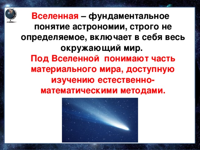  Вселенная – фундаментальное понятие астрономии, строго не определяемое, включает в себя весь окружающий мир.  Под Вселенной понимают часть материального мира, доступную изучению естественно-математическими методами.  Небесные тела делятся на звезды, планеты и кометы 