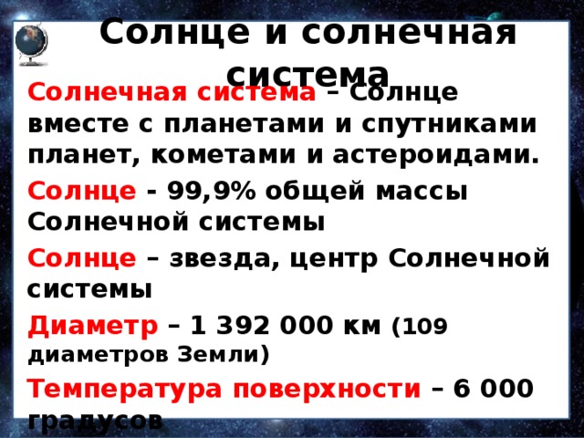 Солнце и солнечная система Солнечная система – Солнце вместе с планетами и спутниками планет, кометами и астероидами. Солнце  - 99,9% общей массы Солнечной системы Солнце – звезда, центр Солнечной системы Диаметр – 1 392 000 км (109 диаметров Земли) Температура поверхности –  6 000 градусов Температура внутри – до 15 000 000 градусов   