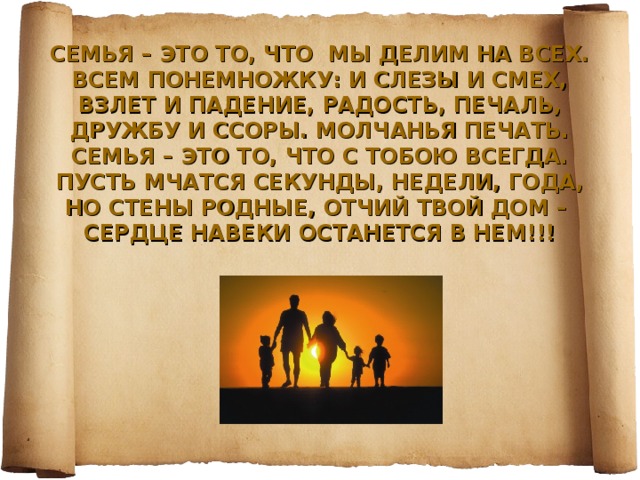 СЕМЬЯ – ЭТО ТО, ЧТО МЫ ДЕЛИМ НА ВСЕХ.  ВСЕМ ПОНЕМНОЖКУ: И СЛЕЗЫ И СМЕХ,  ВЗЛЕТ И ПАДЕНИЕ, РАДОСТЬ, ПЕЧАЛЬ,  ДРУЖБУ И ССОРЫ. МОЛЧАНЬЯ ПЕЧАТЬ.  СЕМЬЯ – ЭТО ТО, ЧТО С ТОБОЮ ВСЕГДА.  ПУСТЬ МЧАТСЯ СЕКУНДЫ, НЕДЕЛИ, ГОДА,  НО СТЕНЫ РОДНЫЕ, ОТЧИЙ ТВОЙ ДОМ –  СЕРДЦЕ НАВЕКИ ОСТАНЕТСЯ В НЕМ!!!