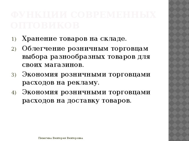 Функции современных оптовиков Хранение товаров на складе. Облегчение розничным торговцам выбора разнообразных товаров для своих магазинов. Экономия розничными торговцами расходов на рекламу. Экономия розничными торговцами расходов на доставку товаров. Пинегина Виктория Викторовна 