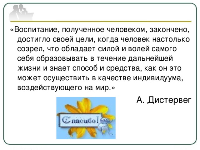 «Воспитание, полученное человеком, закончено, достигло своей цели, когда человек настолько созрел, что обладает силой и волей самого себя образовывать в течение дальнейшей жизни и знает способ и средства, как он это может осуществить в качестве индивидуума, воздействующего на мир.» А. Дистервег 
