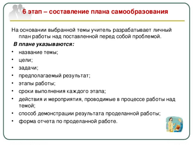  6 этап – составление плана самообразования   На основании выбранной темы учитель разрабатывает личный план работы над поставленной перед собой проблемой.  В плане указываются: название темы ; цели ; задачи ; предполагаемый результат ; этапы работы ; сроки выполнения каждого этапа ; действия и мероприятия, проводимые в процессе работы над темой; способ демонстрации результата проделанной работы; форма отчета по проделанной работе.  