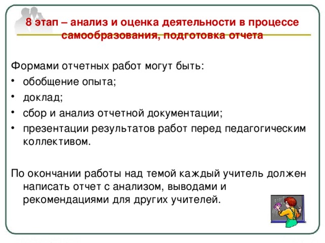   8 этап – анализ и оценка деятельности в процессе самообразования, подготовка отчета   Формами отчетных работ могут быть: обобщение опыта ; доклад ; сбор и анализ отчетной документации; презентации результатов работ перед педагогическим коллективом.  По окончании работы над темой каждый учитель должен написать отчет с анализом, выводами и рекомендациями для других учителей. 
