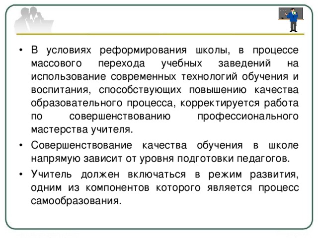 В условиях реформирования школы, в процессе массового перехода учебных заведений на использование современных технологий обучения и воспитания, способствующих повышению качества образовательного процесса, корректируется работа по совершенствованию профессионального мастерства учителя. Совершенствование качества обучения в школе напрямую зависит от уровня подготовки педагогов. Учитель должен включаться в режим развития, одним из компонентов которого является процесс самообразования.  