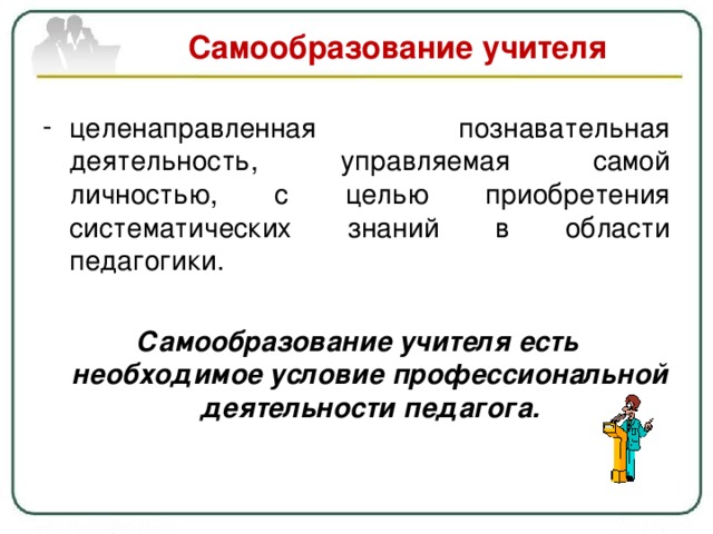 Самообразование учителя целенаправленная познавательная деятельность, управляемая самой личностью, с целью приобретения систематических знаний в области педагогики. Самообразование учителя есть необходимое условие профессиональной деятельности педагога. 