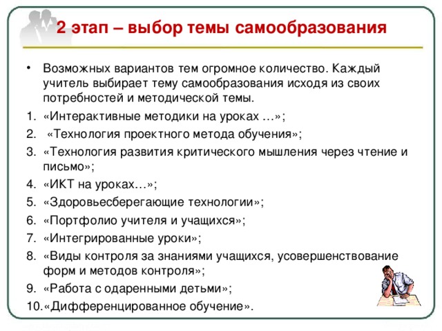  2 этап – выбор темы самообразования   Возможных вариантов тем огромное количество. Каждый учитель выбирает тему самообразования исходя из своих потребностей и методической темы. «Интерактивные методики на уроках …»;  «Технология проектного метода обучения»; «Технология развития критического мышления через чтение и письмо»; «ИКТ на уроках…»; «Здоровьесберегающие технологии»; «Портфолио учителя и учащихся»; «Интегрированные уроки»; «Виды контроля за знаниями учащихся, усовершенствование форм и методов контроля»; «Работа с одаренными детьми» ; «Дифференцированное обучение».  