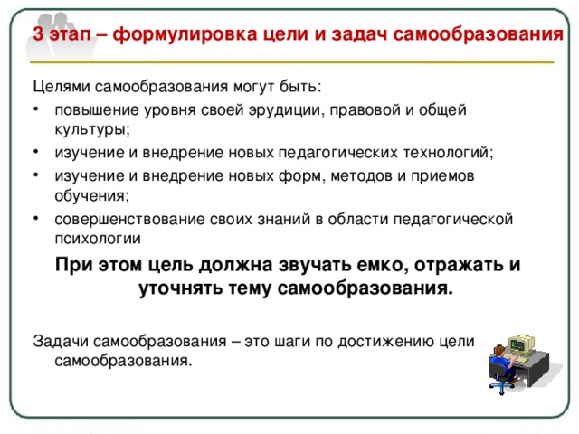  3 этап – формулировка цели и задач самообразования   Целями самообразования могут быть: повышение уровня своей эрудиции, правовой и общей культуры; изучение и внедрение новых педагогических технологий; изучение и внедрение новых форм, методов и приемов обучения; совершенствование своих знаний в области педагогической психологии При этом цель должна звучать емко, отражать и уточнять тему самообразования.  Задачи самообразования – это шаги по достижению цели самообразования. 