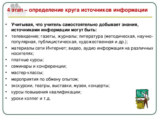  4 этап – определение круга источников информации   Учитывая, что учитель самостоятельно добывает знания, источниками информации могут быть: телевидение ; газеты, журналы ; литература (методическая, научно-популярная, публицистическая, художественная и др.); материалы сети Интернет ; видео, аудио информация на различных носителях; платные курсы ; семинары и конференции ; мастер-классы ; мероприятия по обмену опытом ; экскурсии, театры, выставки, музеи, концерты; курсы повышения квалификации ; уроки коллег и т.д.   