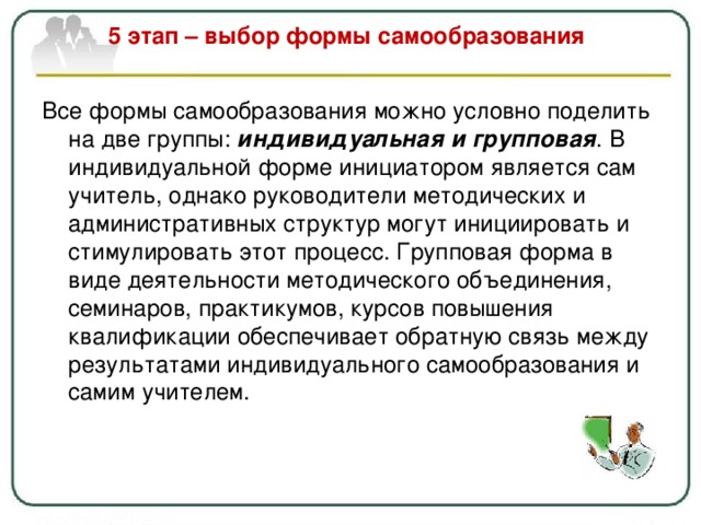 5 этап – выбор формы самообразования   Все формы самообразования можно условно поделить на две группы: индивидуальная и групповая . В индивидуальной форме инициатором является сам учитель, однако руководители методических и административных структур могут инициировать и стимулировать этот процесс. Групповая форма в виде деятельности методического объединения, семинаров, практикумов, курсов повышения квалификации обеспечивает обратную связь между результатами индивидуального самообразования и самим учителем. 