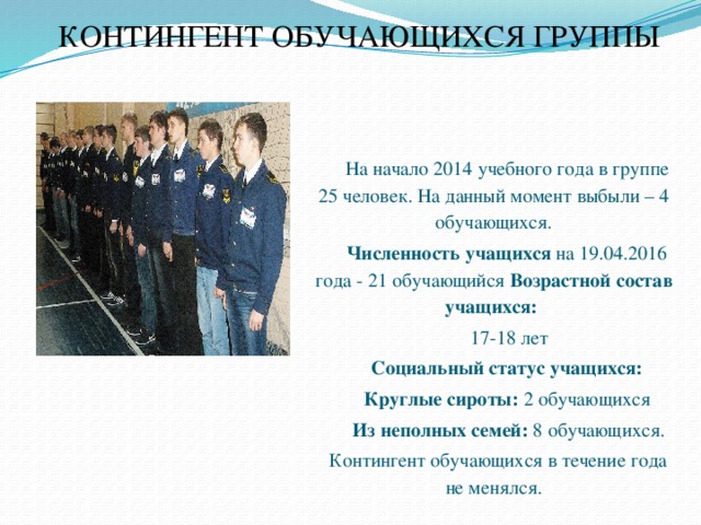 КОНТИНГЕНТ ОБУЧАЮЩИХСЯ ГРУППЫ   На начало 2014 учебного года в группе 25 человек. На данный момент выбыли – 4 обучающихся. Численность учащихся на 19.04.2016 года - 21 обучающийся Возрастной состав учащихся:  17-18 лет Социальный статус учащихся:  Круглые сироты: 2 обучающихся  Из неполных семей: 8 обучающихся.  Контингент обучающихся в течение года не менялся. 