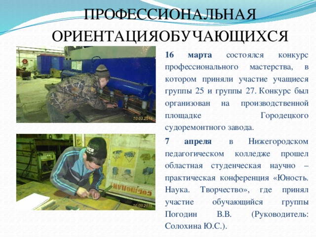     ПРОФЕССИОНАЛЬНАЯ ОРИЕНТАЦИЯОБУЧАЮЩИХСЯ   16 марта состоялся конкурс профессионального мастерства, в котором приняли участие учащиеся группы 25 и группы 27. Конкурс был организован на производственной площадке Городецкого судоремонтного завода. 7 апреля   в Нижегородском педагогическом колледже прошел областная студенческая научно – практическая конференция «Юность. Наука. Творчество», где принял участие обучающийся группы Погодин В.В. (Руководитель: Солохина Ю.С.). 