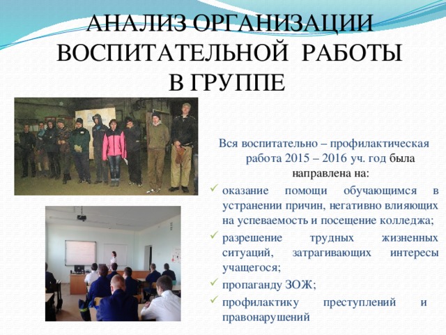  АНАЛИЗ ОРГАНИЗАЦИИ ВОСПИТАТЕЛЬНОЙ РАБОТЫ В ГРУППЕ    Вся воспитательно – профилактическая работа  2015 – 2016 уч. год была направлена на: оказание помощи обучающимся в устранении причин, негативно влияющих на успеваемость и посещение колледжа; разрешение трудных жизненных ситуаций, затрагивающих интересы учащегося; пропаганду ЗОЖ; профилактику преступлений и правонарушений 