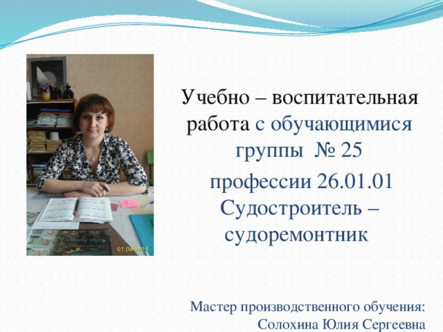 Учебно – воспитательная работа с обучающимися группы № 25  профессии 26.01.01 Судостроитель – судоремонтник Мастер производственного обучения: Солохина Юлия Сергеевна 