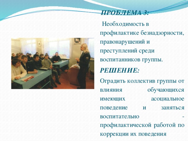 ПРОБЛЕМА 3:  Необходимость в профилактике безнадзорности, правонарушений и преступлений среди воспитанников группы.  РЕШЕНИЕ:  Оградить коллектив группы от влияния обучающихся имеющих асоциальное поведение и заняться воспитательно - профилактической работой по коррекции их поведения 
