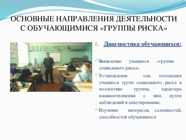 ОСНОВНЫЕ НАПРАВЛЕНИЯ ДЕЯТЕЛЬНОСТИ С ОБУЧАЮЩИМИСЯ «ГРУППЫ РИСКА»   Диагностика обучающихся: Выявление учащихся «группы социального риска» Установление соц. положения учащихся групп социального риска в коллективе группы, характера взаимоотношения с ним путем наблюдений и анкетирования; Изучение интересов, склонностей, способностей обучающихся . 