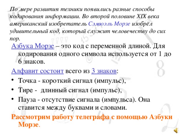 По мере развития техники появились разные способы кодирования информации. Во второй половине XIX века американский изобретатель Сэмюэль Морзе изобрёл удивительный код, который служит человечеству до сих пор. Азбука Морзе – это код с переменной длиной. Для кодирования одного символа используется от 1 до 6 знаков. Алфавит состоит всего из 3 знаков : Точка - короткий сигнал (импульс), Тире - длинный сигнал (импульс), Пауза - отсутствие сигнала (импульса). Она ставится между буквами и словами. Рассмотрим работу телеграфа с помощью  Азбуки Морзе . 