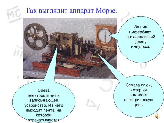 Так выглядит аппарат Морзе. За ним циферблат, показывающий длину импульса. Справа ключ, который замыкает электрическую цепь. Слева электромагнит и записывающее устройство. Из него выходит лента, на которой отпечатываются точки и тире. 