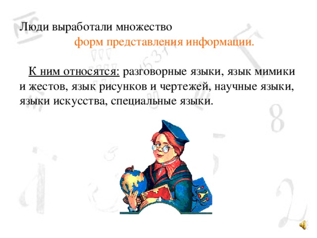 Люди выработали множество  форм представления информации.  К ним относятся: разговорные языки, язык мимики и жестов, язык рисунков и чертежей, научные языки, языки искусства, специальные языки. 