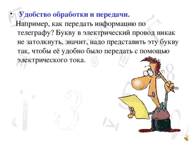  Удобство обработки и передачи.  Например, как передать информацию по телеграфу? Букву в электрический провод никак не затолкнуть, значит, надо представить эту букву так, чтобы её удобно было передать с помощью электрического тока. 