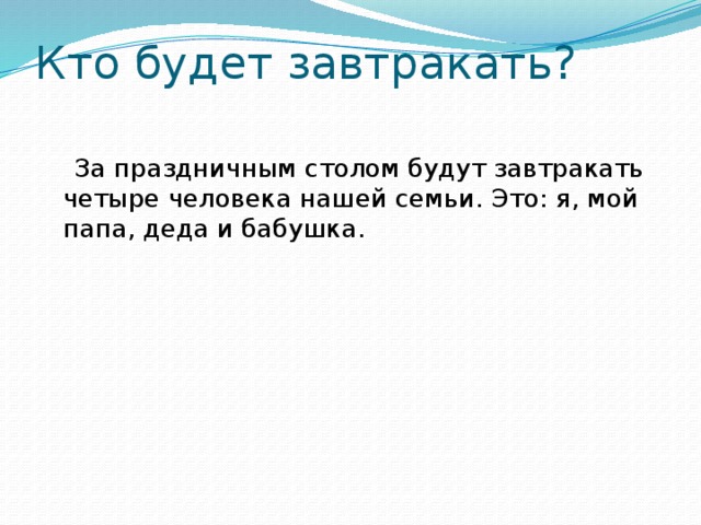 Кто будет завтракать?    За праздничным столом будут завтракать четыре человека нашей семьи. Это: я, мой папа, деда и бабушка. 