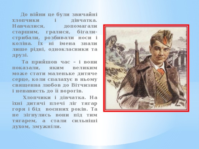  До війни це були звичайні хлопчики і дівчатка. Навчалися, допомагали старшим, гралися, бігали-стрибали, розбивали носи і коліна. Їх ні імена знали лише рідні, однокласники та друзі.  Та прийшов час – і вони показали, яким великим може стати маленьке дитяче серце, коли спалахує в ньому священна любов до Вітчизни і ненависть до її ворогів.  Хлопчики і дівчатка. На їхні дитячі плечі ліг тягар горя і бід воєнних років. Та не зігнулись вони під тим тягарем, а стали сильніші духом, змужніли. 