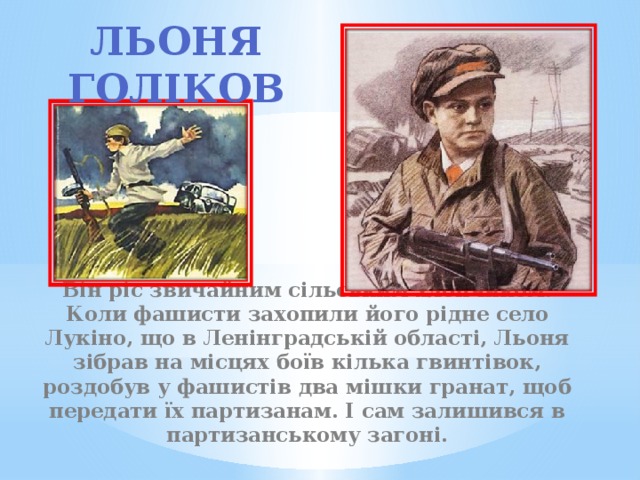 Льоня Голіков             Він ріс звичайним сільським хлопчиком. Коли фашисти захопили його рідне село Лукіно, що в Ленінградській області, Льоня зібрав на місцях боїв кілька гвинтівок, роздобув у фашистів два мішки гранат, щоб передати їх партизанам. І сам залишився в партизанському загоні. 