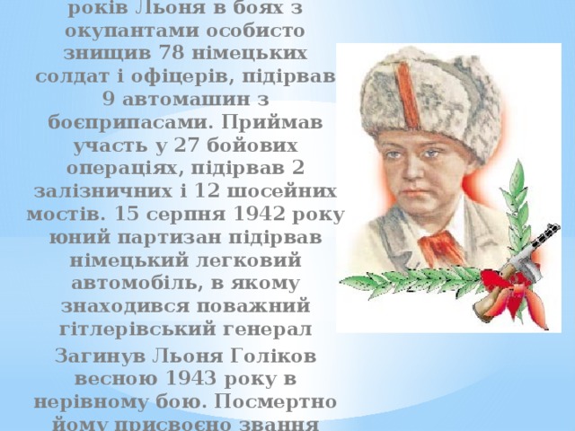 Воював на рівні із дорослими. В свої десять років Льоня в боях з окупантами особисто знищив 78 німецьких солдат і офіцерів, підірвав 9 автомашин з боєприпасами. Приймав участь у 27 бойових операціях, підірвав 2 залізничних і 12 шосейних мостів. 15 серпня 1942 року юний партизан підірвав німецький легковий автомобіль, в якому знаходився поважний гітлерівський генерал Загинув Льоня Голіков весною 1943 року в нерівному бою. Посмертно йому присвоєно звання Героя Радянського Союзу. 