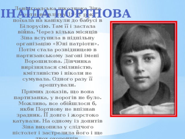 Зінаїда портнова Ленінградська школярка Зіна Портнова влітку 1941 року поїхала на канікули до бабусі в Білорусію. Там її і застала війна. Через кілька місяців Зіна вступила в підпільну організацію «Юні патріоти». Потім стала розвідницею в партизанському загоні імені Ворошилова. Дівчинка вирізнялася сміливістю, кмітливістю і ніколи не сумувала. Одного разу її арештували. Прямих доказів, що вона партизанка, у ворогів не було. Можливо, все обійшлося б, якби Портнову не впізнав зрадник. ЇЇ довго і жорстоко катували. На одному із допитів Зіна вихопила у слідчого пістолет і застрелила його і ще двох охоронців. 