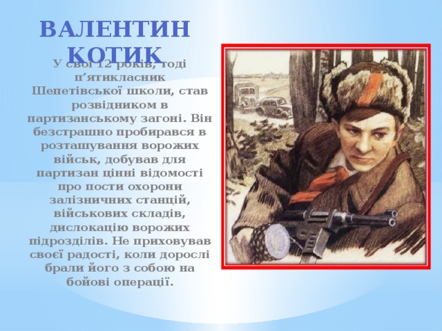 Валентин Котик  У свої 12 років, тоді п’ятикласник Шепетівської школи, став розвідником в партизанському загоні. Він безстрашно пробирався в розташування ворожих військ, добував для партизан цінні відомості про пости охорони залізничних станцій, військових складів, дислокацію ворожих підрозділів. Не приховував своєї радості, коли дорослі брали його з собою на бойові операції. 