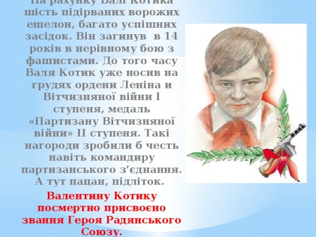 На рахунку Валі Котика шість підірваних ворожих ешелон, багато успішних засідок. Він загинув в 14 років в нерівному бою з фашистами. До того часу Валя Котик уже носив на грудях ордени Леніна и Вітчизняної війни І ступеня, медаль «Партизану Вітчизняної війни» ІІ ступеня. Такі нагороди зробили б честь навіть командиру партизанського з’єднання. А тут пацан, підліток. Валентину Котику посмертно присвоєно звання Героя Радянського Союзу. 