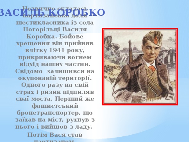Василь Коробко Незвично склалась партизанська доля шестикласника із села Погорільці Василя Коробка. Бойове хрещення він прийняв влітку 1941 року, прикриваючи вогнем відхід наших частин. Свідомо залишився на окупованій території. Одного разу на свій страх і ризик підпиляв сваї моста. Перший же фашистський бронетранспортер, що заїхав на міст, рухнув з нього і вийшов з ладу. Потім Вася став партизаном. 