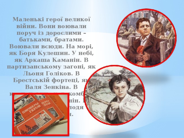 Маленькі герої великої війни. Вони воювали поруч із дорослими – батьками, братами. Воювали всюди. На морі, як Боря Кулешин. У небі, як Аркаша Каманін. В партизанському загоні, як Льоня Голіков. В Брестській фортеці, як Валя Зенкіна. В керченських катакомбах, як Володя Дубинін. В підпіллі, як Володя Щербацевич . І 