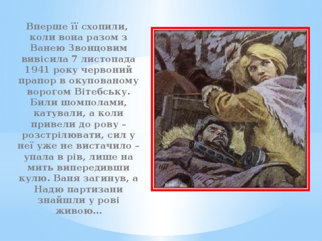 Вперше її схопили, коли вона разом з Ванею Звонцовим вивісила 7 листопада 1941 року червоний прапор в окупованому ворогом Вітебську. Били шомполами, катували, а коли привели до рову – розстрілювати, сил у неї уже не вистачило – упала в рів, лише на мить випередивши кулю. Ваня загинув, а Надю партизани знайшли у рові живою… 