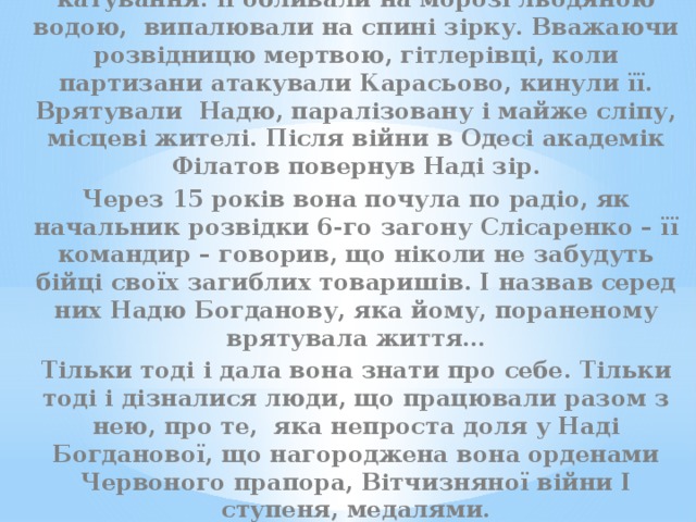 Вдруге її схопили в кінці 43-го. І знову – катування: її обливали на морозі льодяною водою, випалювали на спині зірку. Вважаючи розвідницю мертвою, гітлерівці, коли партизани атакували Карасьово, кинули її. Врятували Надю, паралізовану і майже сліпу, місцеві жителі. Після війни в Одесі академік Філатов повернув Наді зір. Через 15 років вона почула по радіо, як начальник розвідки 6-го загону Слісаренко – її командир – говорив, що ніколи не забудуть бійці своїх загиблих товаришів. І назвав серед них Надю Богданову, яка йому, пораненому врятувала життя… Тільки тоді і дала вона знати про себе. Тільки тоді і дізналися люди, що працювали разом з нею, про те, яка непроста доля у Наді Богданової, що нагороджена вона орденами Червоного прапора, Вітчизняної війни І ступеня, медалями. 