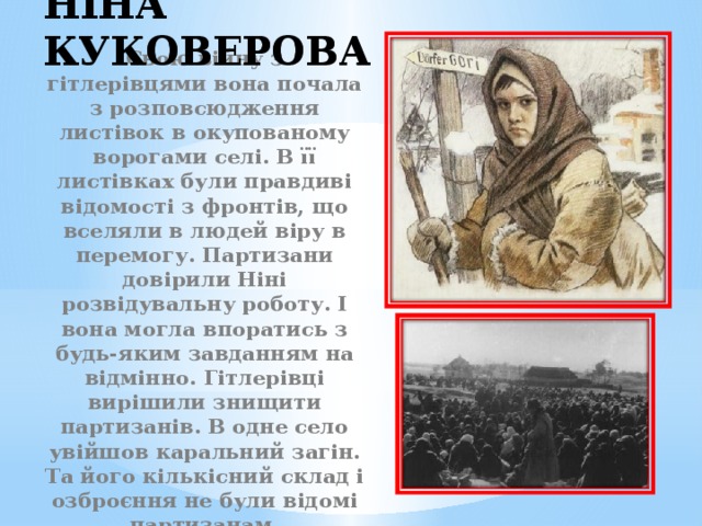 Ніна Куковерова Свою війну з гітлерівцями вона почала з розповсюдження листівок в окупованому ворогами селі. В її листівках були правдиві відомості з фронтів, що вселяли в людей віру в перемогу. Партизани довірили Ніні розвідувальну роботу. І вона могла впоратись з будь-яким завданням на відмінно. Гітлерівці вирішили знищити партизанів. В одне село увійшов каральний загін. Та його кількісний склад і озброєння не були відомі партизанам. 
