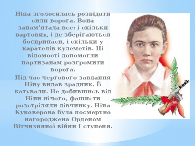Ніна зголосилась розвідати сили ворога. Вона запам’ятала все: і скільки вартових, і де зберігаються боєприпаси, і скільки у карателів кулеметів. Ці відомості допомогли партизанам розгромити ворога. Під час чергового завдання Ніну видав зрадник. Її катували. Не добившись від Ніни нічого, фашисти розстріляли дівчинку. Ніна Куковерова була посмертно нагороджена Орденом Вітчизняної війни І ступеня. 