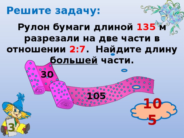 Решите задачу: Рулон бумаги длиной 135 м разрезали на две части в отношении 2:7 . Найдите длину большей части. 30 105 105 3 