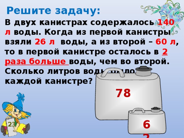 Решите задачу: В двух канистрах содержалось 140 л воды. Когда из первой канистры взяли 26 л воды, а из второй – 60 л , то в первой канистре осталось в 2 раза больше воды, чем во второй. Сколько литров воды было в каждой канистре? 78 62 23 