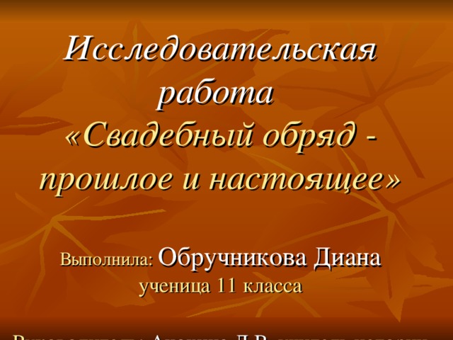 Исследовательская работа   «Свадебный обряд - прошлое и настоящее»   Выполнила: Обручникова Диана  ученица 11 класса   Руководитель: Анохина Л.В.  учитель истории